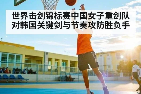 世界击剑锦标赛中国女子重剑队对韩国关键剑与节奏攻防胜负手