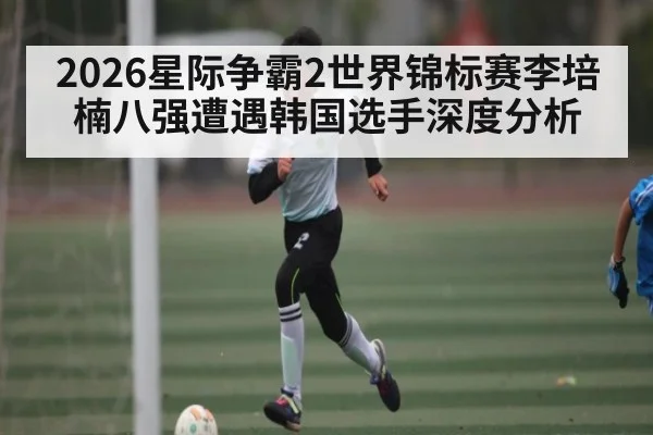 2026星际争霸2世界锦标赛李培楠八强遭遇韩国选手深度分析